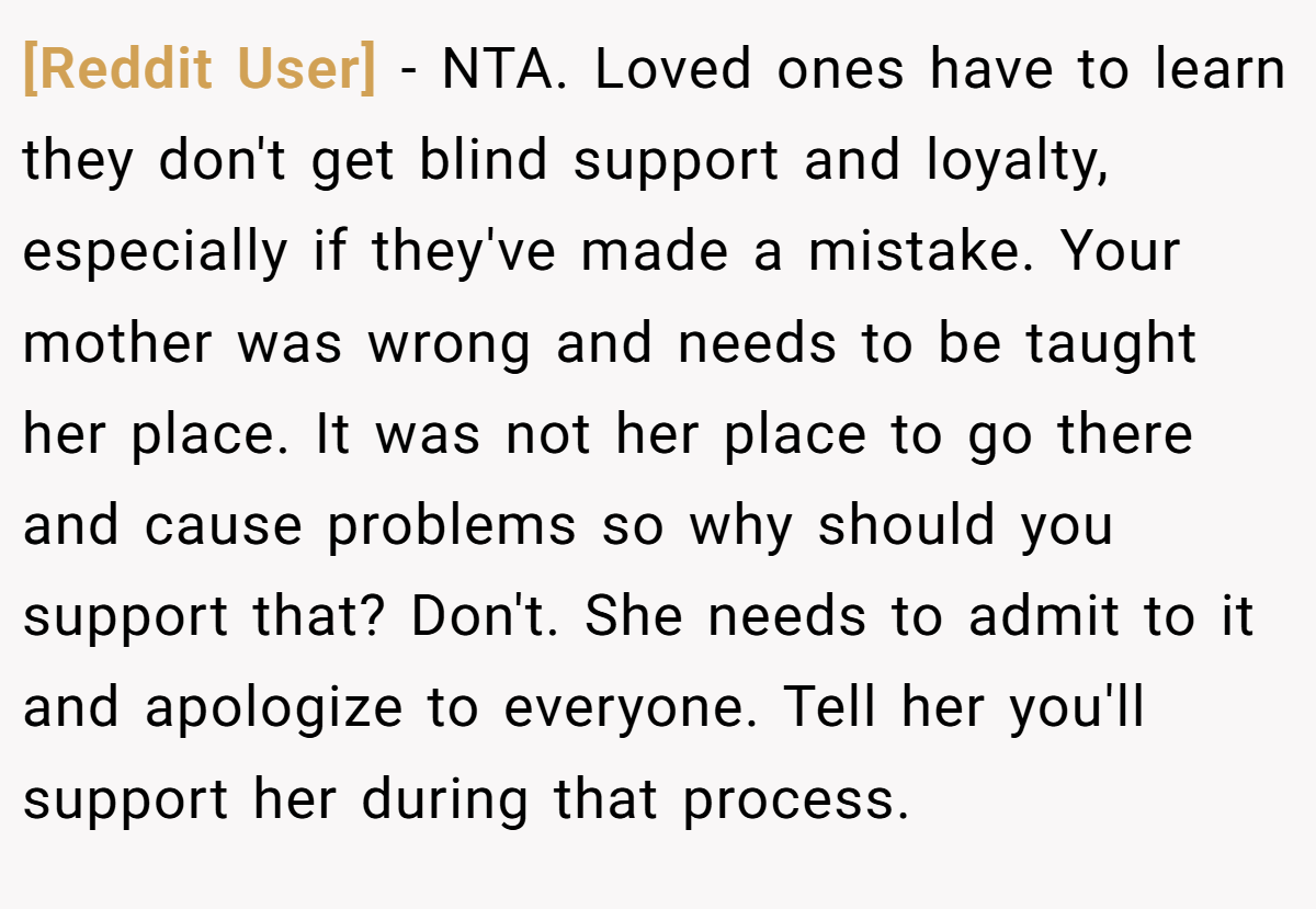 [Reddit User] − NTA. Loved ones have to learn they don't get blind support and loyalty, especially if they've made a mistake. Your mother was wrong and needs to be taught her place. It was not her place to go there and cause problems so why should you support that? Don't. She needs to admit to it and apologize to everyone. Tell her you'll support her during that process.