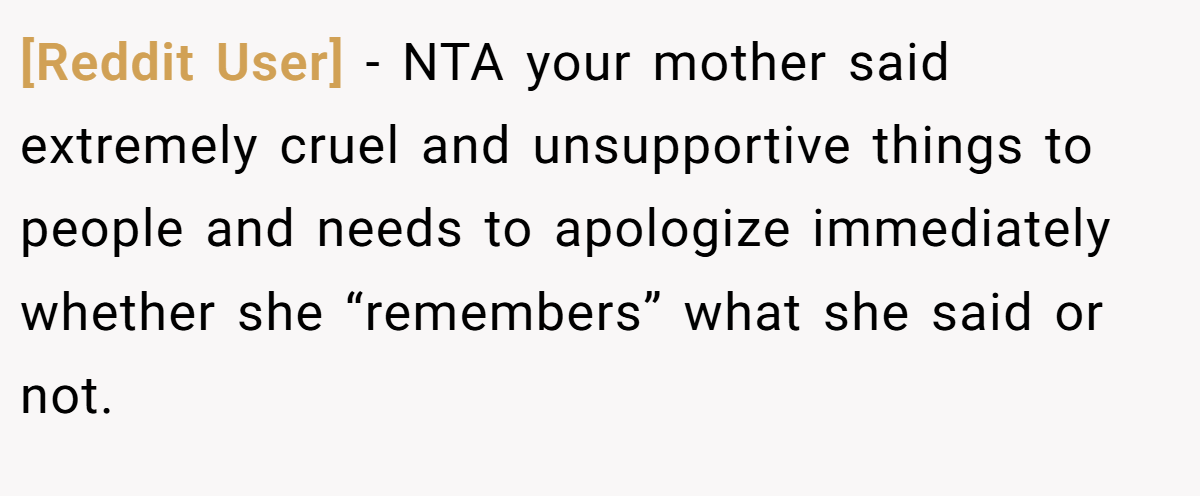[Reddit User] − NTA your mother said extremely cruel and unsupportive things to people and needs to apologize immediately whether she “remembers” what she said or not.