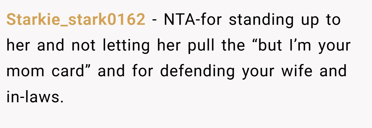 Starkie_stark0162 − NTA-for standing up to her and not letting her pull the “but I’m your mom card” and for defending your wife and in-laws.