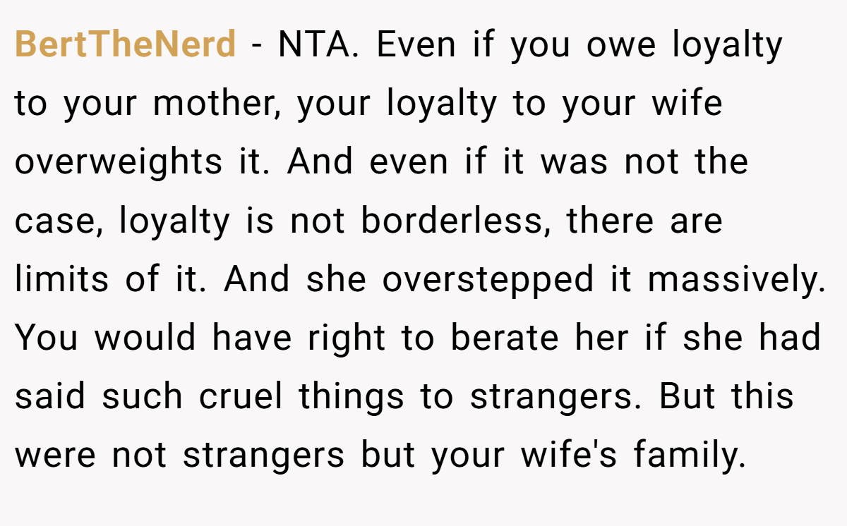 BertTheNerd − NTA. Even if you owe loyalty to your mother, your loyalty to your wife overweights it. And even if it was not the case, loyalty is not borderless, there are limits of it. And she overstepped it massively. You would have right to berate her if she had said such cruel things to strangers. But this were not strangers but your wife's family.