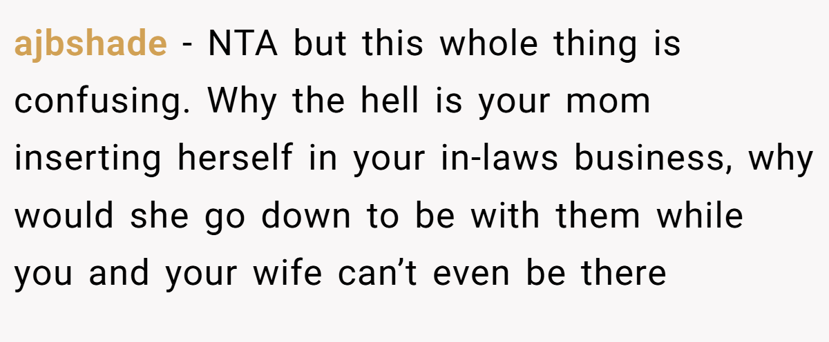 ajbshade − NTA but this whole thing is confusing. Why the hell is your mom inserting herself in your in-laws business, why would she go down to be with them while you and your wife can’t even be there