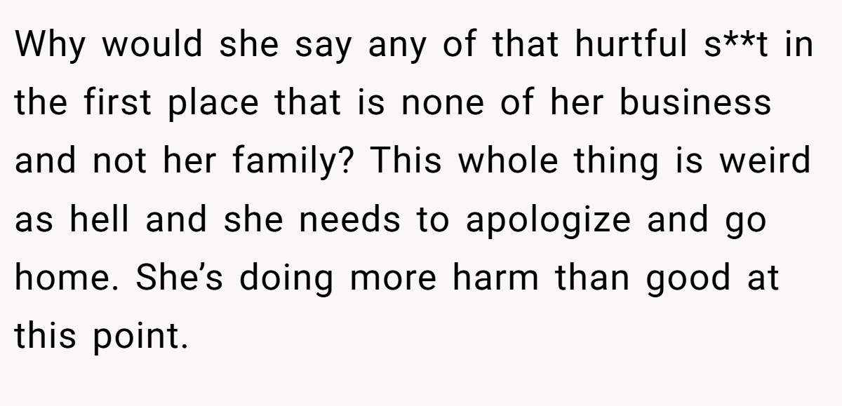 Why would she say any of that hurtful s**t in the first place that is none of her business and not her family? This whole thing is weird as hell and she needs to apologize and go home. She’s doing more harm than good at this point.