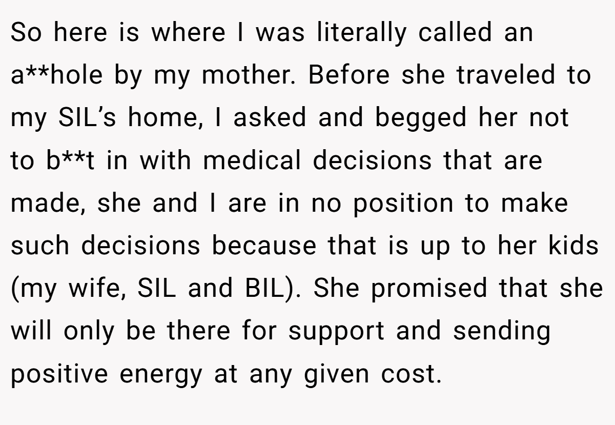 So here is where I was literally called an a**hole by my mother. Before she traveled to my SIL’s home, I asked and begged her not to b**t in with medical decisions that are made, she and I are in no position to make such decisions because that is up to her kids (my wife, SIL and BIL). She promised that she will only be there for support and sending positive energy at any given cost.