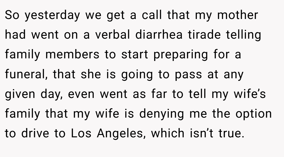 So yesterday we get a call that my mother had went on a verbal diarrhea tirade telling family members to start preparing for a funeral, that she is going to pass at any given day, even went as far to tell my wife’s family that my wife is denying me the option to drive to Los Angeles, which isn’t true.