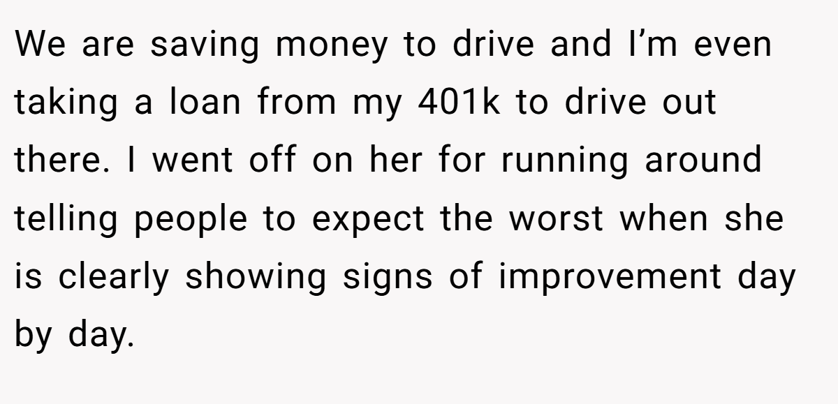 We are saving money to drive and I’m even taking a loan from my 401k to drive out there. I went off on her for running around telling people to expect the worst when she is clearly showing signs of improvement day by day.