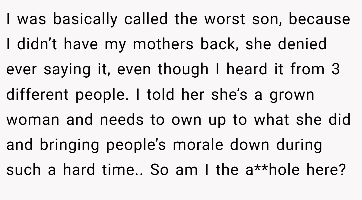 I was basically called the worst son, because I didn’t have my mothers back, she denied ever saying it, even though I heard it from 3 different people. I told her she’s a grown woman and needs to own up to what she did and bringing people’s morale down during such a hard time.. So am I the a**hole here?