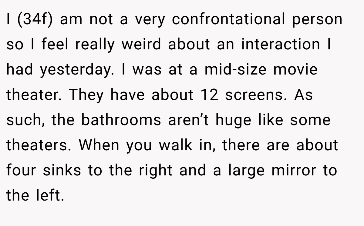 I (34f) am not a very confrontational person so I feel really weird about an interaction I had yesterday. I was at a mid-size movie theater. They have about 12 screens. As such, the bathrooms aren’t huge like some theaters. When you walk in, there are about four sinks to the right and a large mirror to the left.
