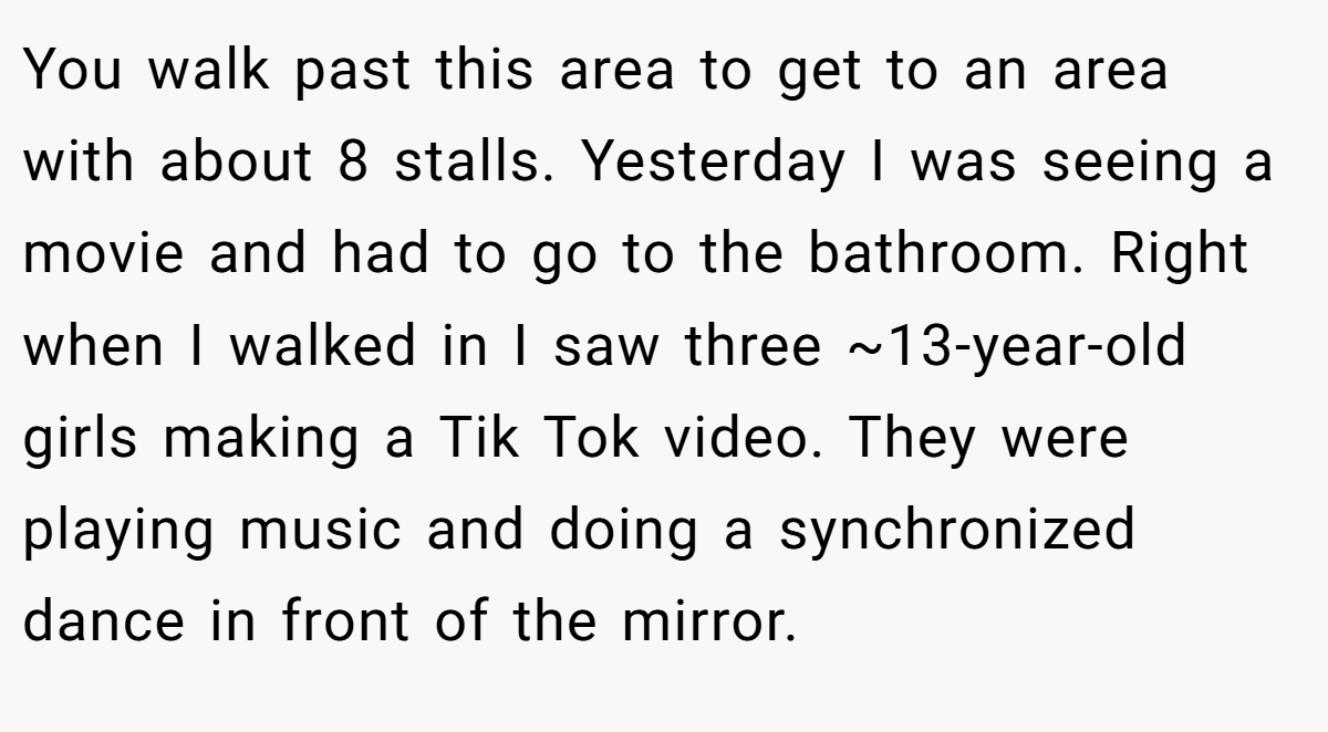 You walk past this area to get to an area with about 8 stalls. Yesterday I was seeing a movie and had to go to the bathroom. Right when I walked in I saw three ~13-year-old girls making a Tik Tok video. They were playing music and doing a synchronized dance in front of the mirror.