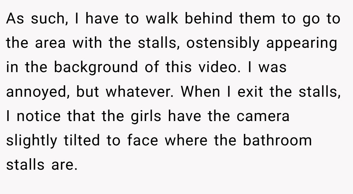 As such, I have to walk behind them to go to the area with the stalls, ostensibly appearing in the background of this video. I was annoyed, but whatever. When I exit the stalls, I notice that the girls have the camera slightly tilted to face where the bathroom stalls are.