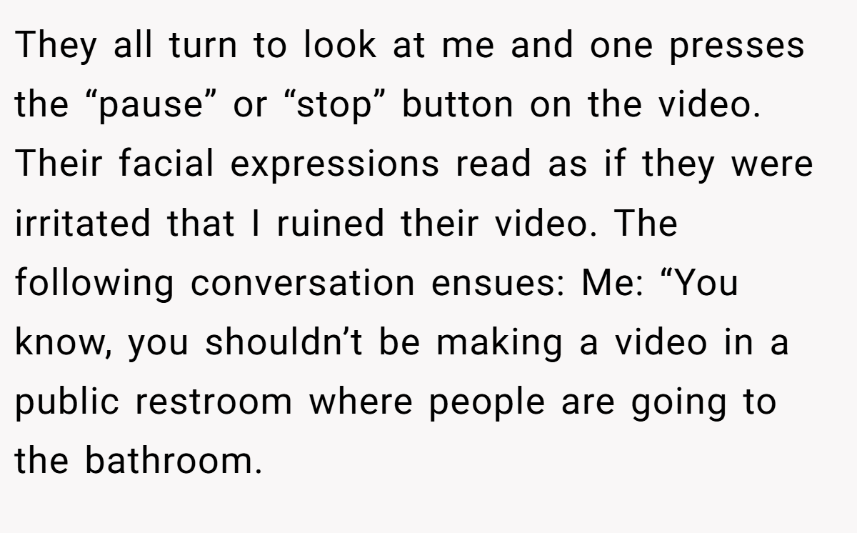 They all turn to look at me and one presses the “pause” or “stop” button on the video. Their facial expressions read as if they were irritated that I ruined their video. The following conversation ensues: Me: “You know, you shouldn’t be making a video in a public restroom where people are going to the bathroom.