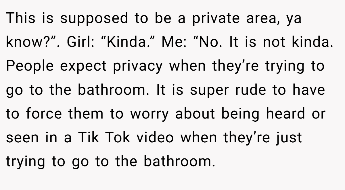 This is supposed to be a private area, ya know?”. Girl: “Kinda.” Me: “No. It is not kinda. People expect privacy when they’re trying to go to the bathroom. It is super rude to have to force them to worry about being heard or seen in a Tik Tok video when they’re just trying to go to the bathroom.