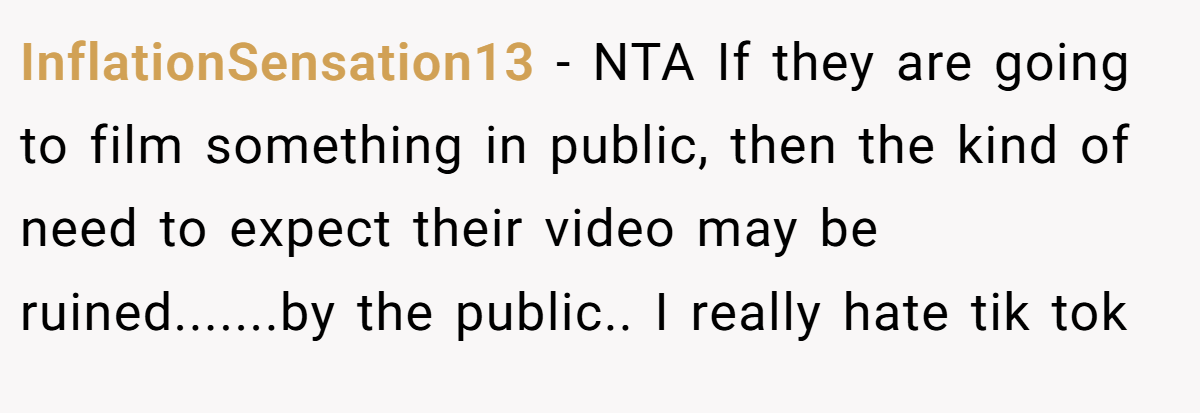 InflationSensation13 − NTA If they are going to film something in public, then the kind of need to expect their video may be ruined.......by the public.. I really hate tik tok