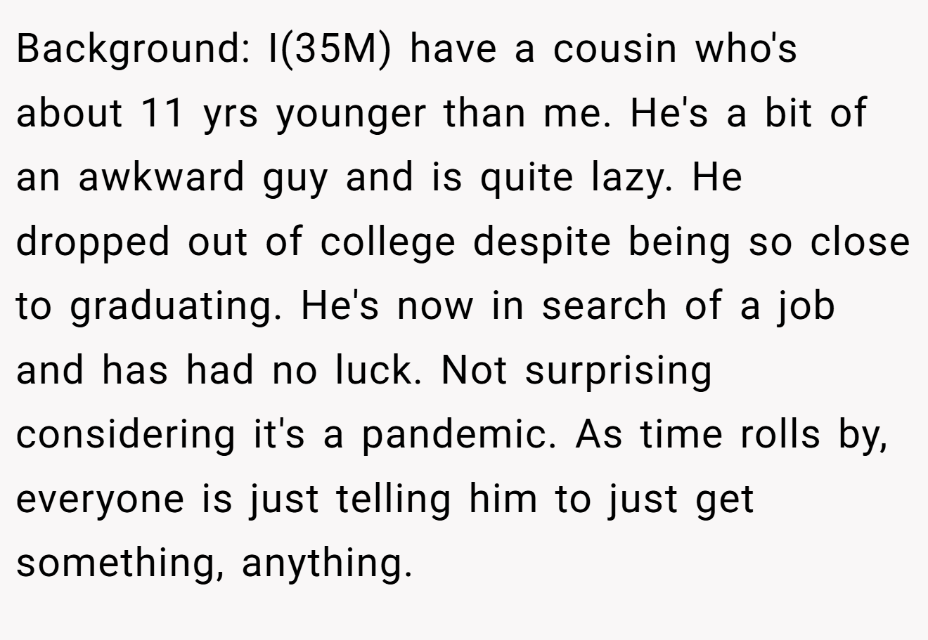 Background: I(35M) have a cousin who's about 11 yrs younger than me. He's a bit of an awkward guy and is quite lazy. He dropped out of college despite being so close to graduating. He's now in search of a job and has had no luck. Not surprising considering it's a pandemic. As time rolls by, everyone is just telling him to just get something, anything.