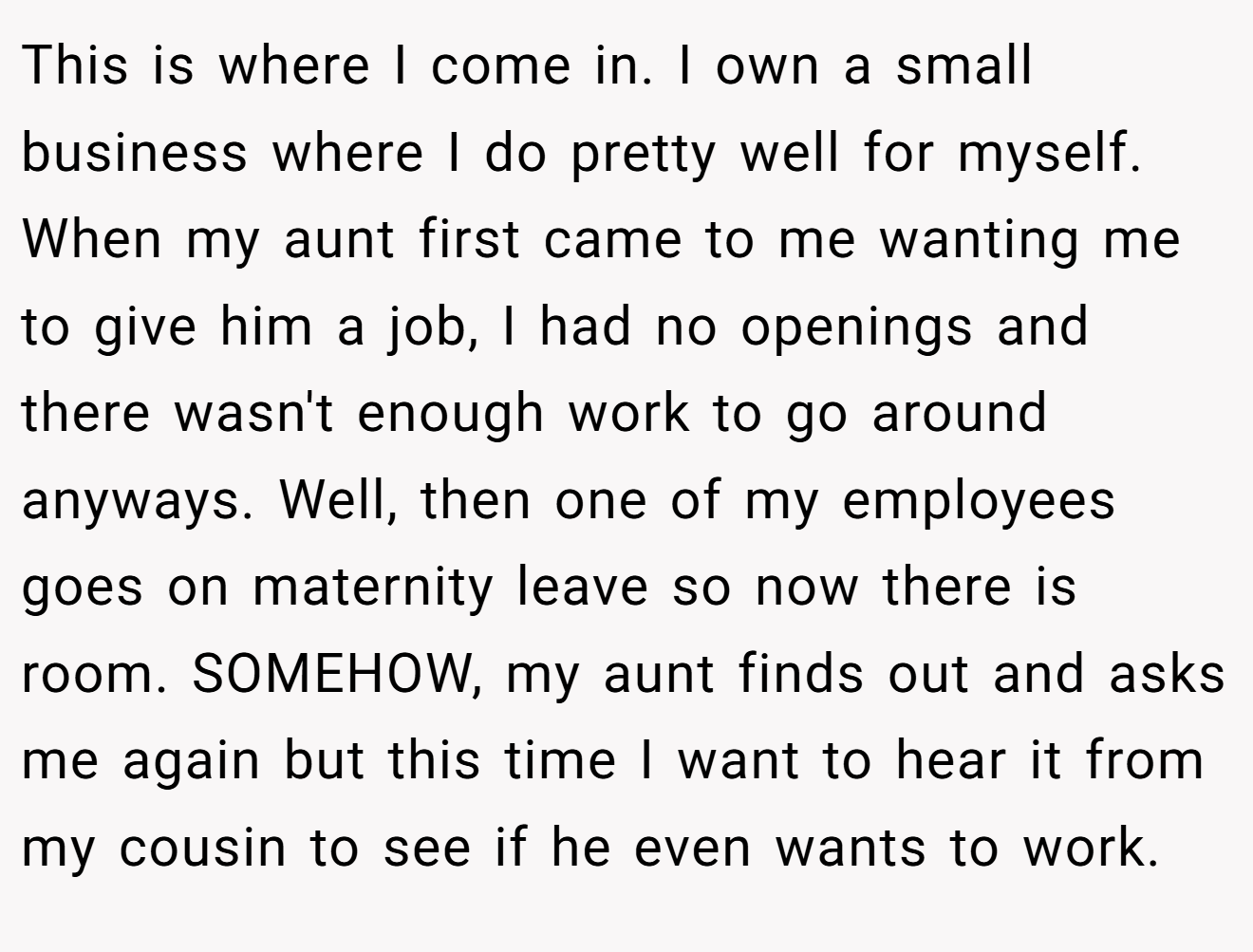 This is where I come in. I own a small business where I do pretty well for myself. When my aunt first came to me wanting me to give him a job, I had no openings and there wasn't enough work to go around anyways. Well, then one of my employees goes on maternity leave so now there is room. SOMEHOW, my aunt finds out and asks me again but this time I want to hear it from my cousin to see if he even wants to work.