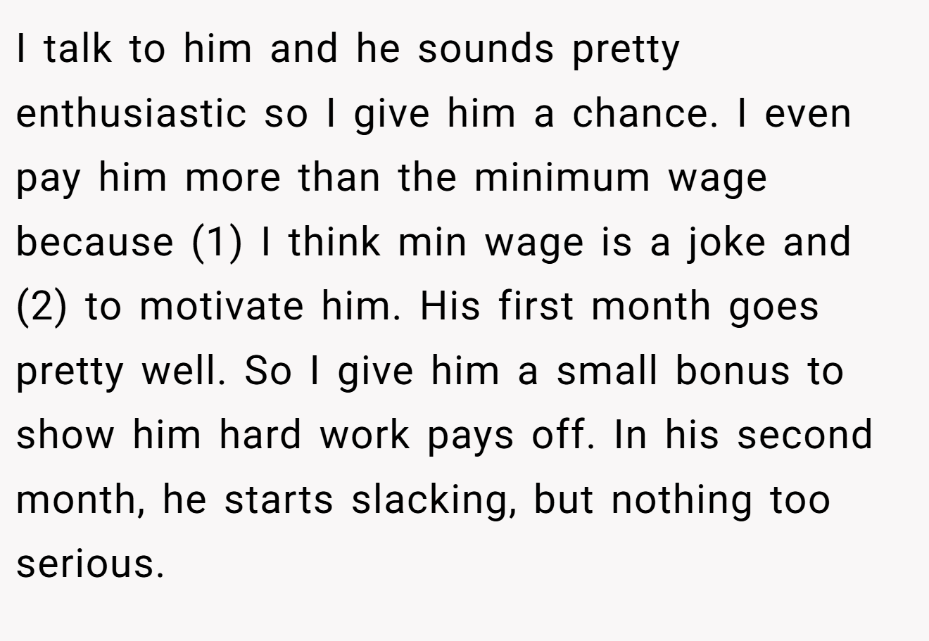 I talk to him and he sounds pretty enthusiastic so I give him a chance. I even pay him more than the minimum wage because (1) I think min wage is a joke and (2) to motivate him. His first month goes pretty well. So I give him a small bonus to show him hard work pays off. In his second month, he starts slacking, but nothing too serious.
