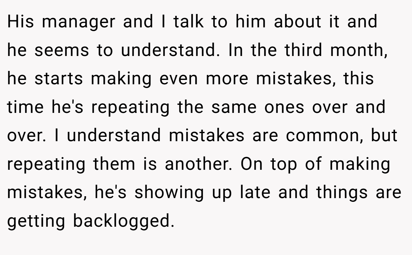 His manager and I talk to him about it and he seems to understand. In the third month, he starts making even more mistakes, this time he's repeating the same ones over and over. I understand mistakes are common, but repeating them is another. On top of making mistakes, he's showing up late and things are getting backlogged.