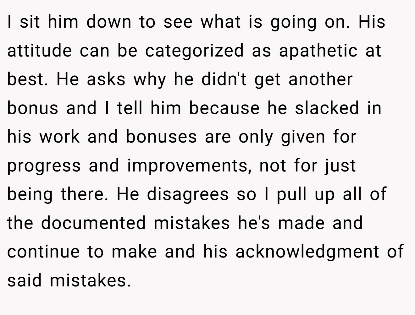 I sit him down to see what is going on. His attitude can be categorized as apathetic at best. He asks why he didn't get another bonus and I tell him because he slacked in his work and bonuses are only given for progress and improvements, not for just being there. He disagrees so I pull up all of the documented mistakes he's made and continue to make and his acknowledgment of said mistakes.