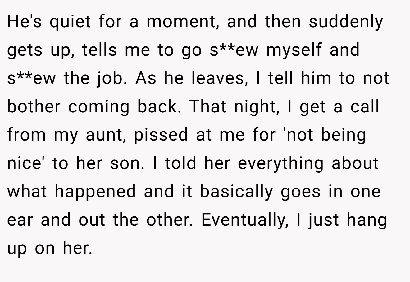 He's quiet for a moment, and then suddenly gets up, tells me to go s**ew myself and s**ew the job. As he leaves, I tell him to not bother coming back. That night, I get a call from my aunt, pissed at me for 'not being nice' to her son. I told her everything about what happened and it basically goes in one ear and out the other. Eventually, I just hang up on her.