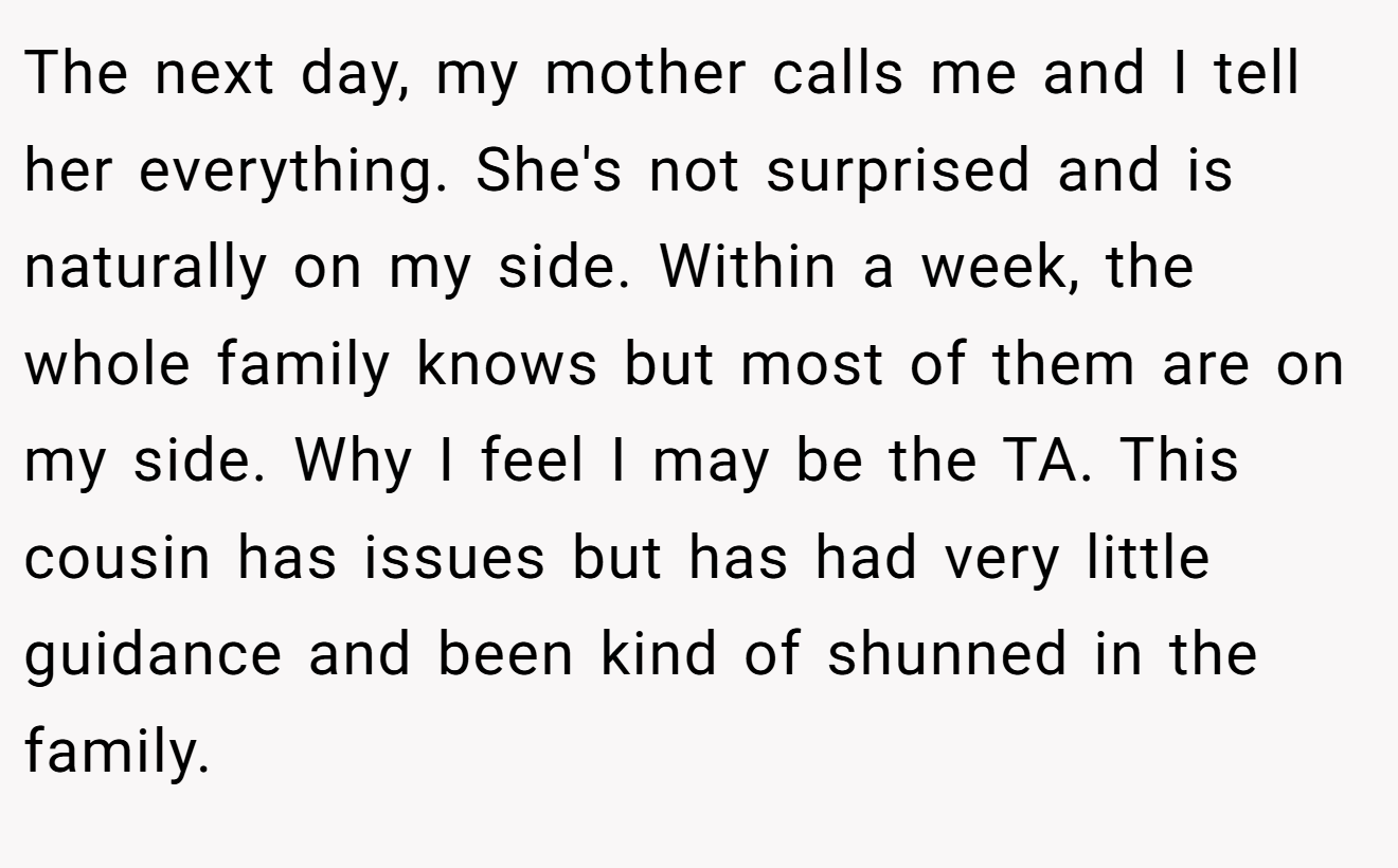 The next day, my mother calls me and I tell her everything. She's not surprised and is naturally on my side. Within a week, the whole family knows but most of them are on my side. Why I feel I may be the TA. This cousin has issues but has had very little guidance and been kind of shunned in the family.