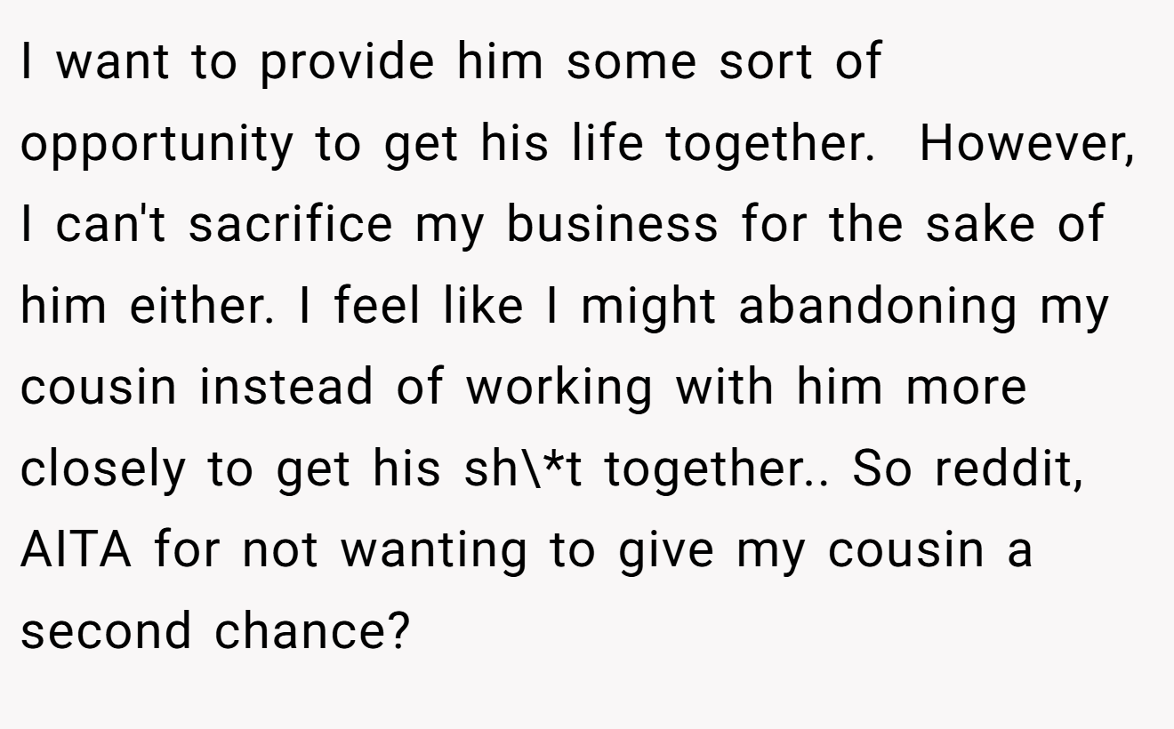 I want to provide him some sort of opportunity to get his life together.  However, I can't sacrifice my business for the sake of him either. I feel like I might abandoning my cousin instead of working with him more closely to get his sh\*t together.. So reddit, AITA for not wanting to give my cousin a second chance?