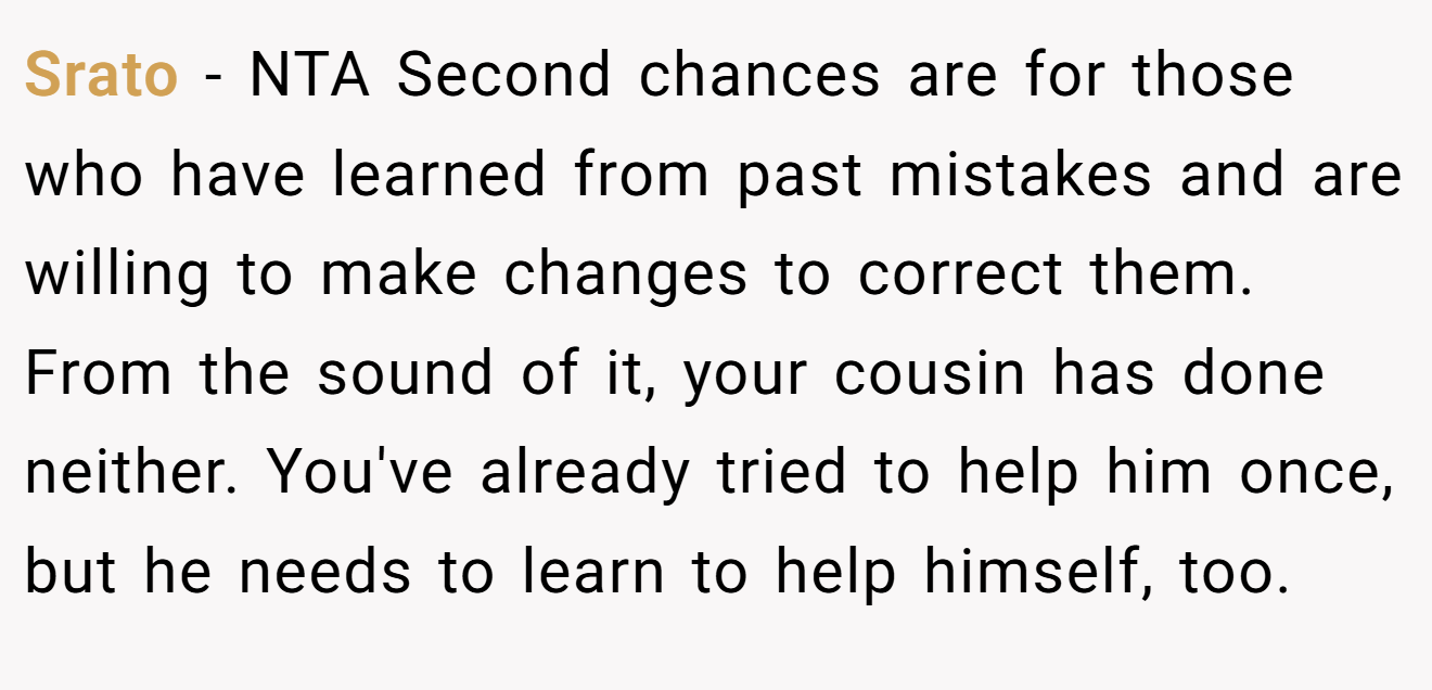 Srato − NTA Second chances are for those who have learned from past mistakes and are willing to make changes to correct them. From the sound of it, your cousin has done neither. You've already tried to help him once, but he needs to learn to help himself, too.