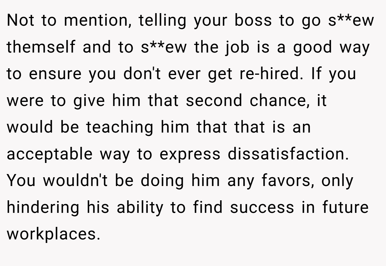 Not to mention, telling your boss to go s**ew themself and to s**ew the job is a good way to ensure you don't ever get re-hired. If you were to give him that second chance, it would be teaching him that that is an acceptable way to express dissatisfaction. You wouldn't be doing him any favors, only hindering his ability to find success in future workplaces.