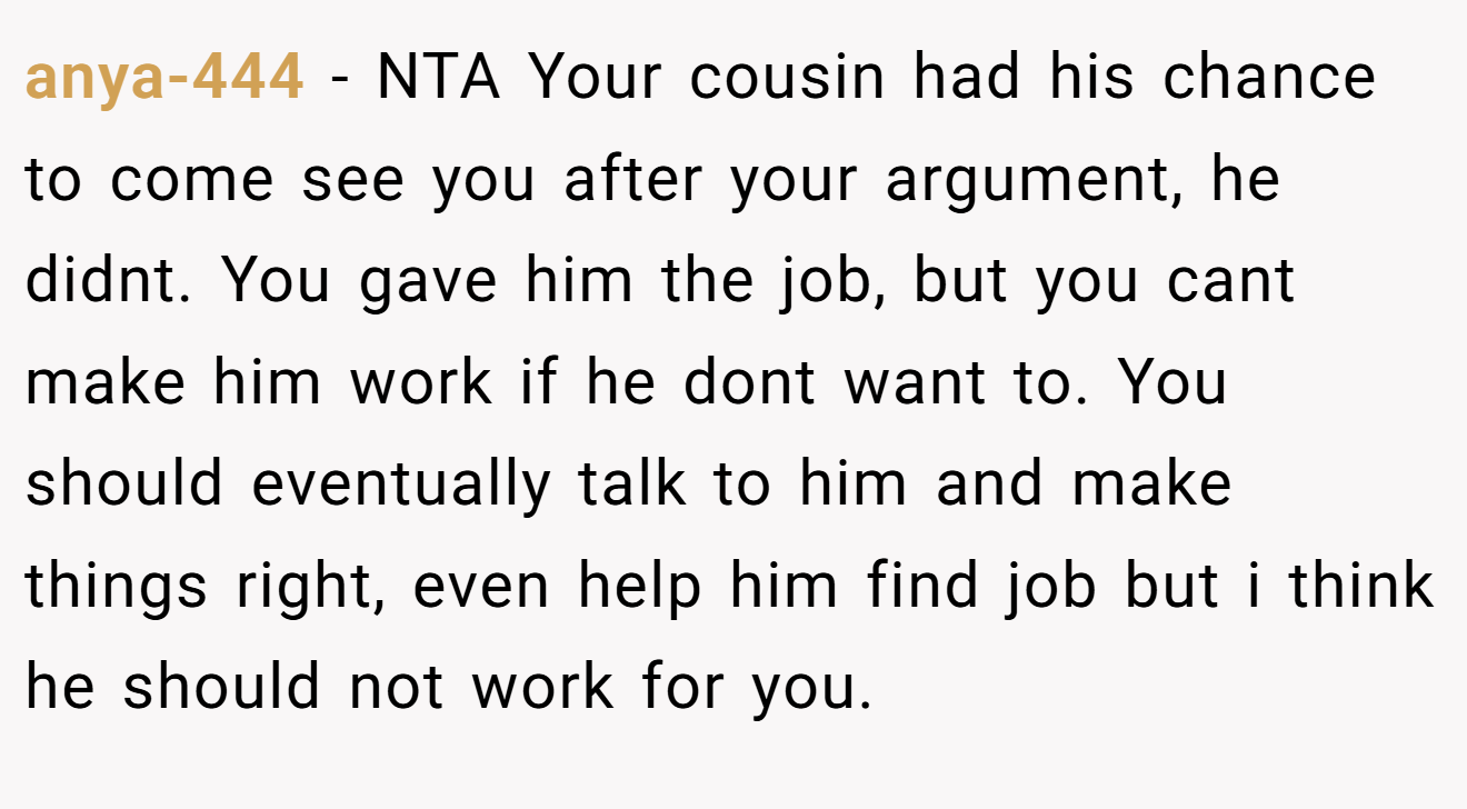 anya-444 − NTA Your cousin had his chance to come see you after your argument, he didnt. You gave him the job, but you cant make him work if he dont want to. You should eventually talk to him and make things right, even help him find job but i think he should not work for you.