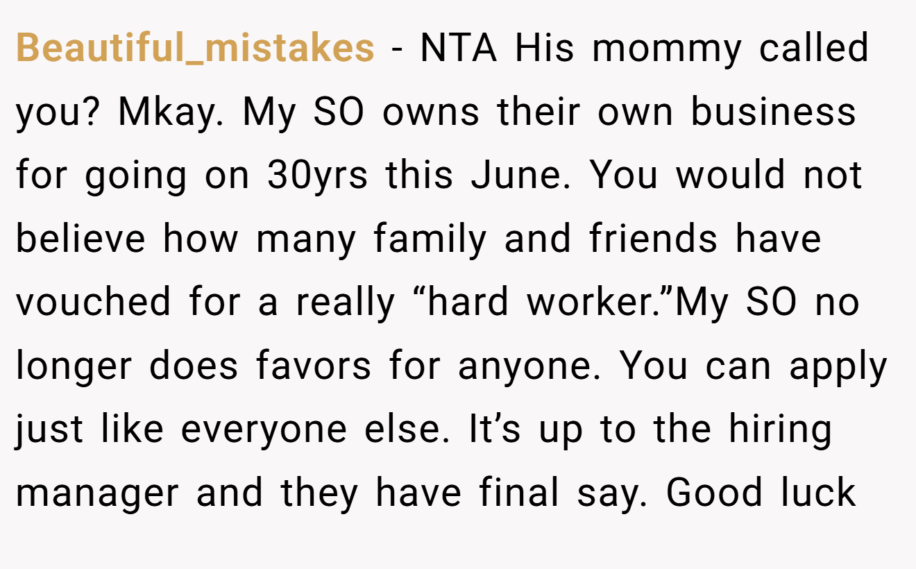 Beautiful_mistakes − NTA His mommy called you? Mkay. My SO owns their own business for going on 30yrs this June. You would not believe how many family and friends have vouched for a really “hard worker.”My SO no longer does favors for anyone. You can apply just like everyone else. It’s up to the hiring manager and they have final say. Good luck
