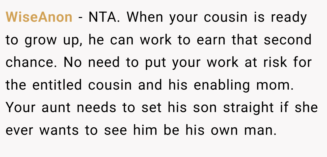 WiseAnon − NTA. When your cousin is ready to grow up, he can work to earn that second chance. No need to put your work at risk for the entitled cousin and his enabling mom. Your aunt needs to set his son straight if she ever wants to see him be his own man.