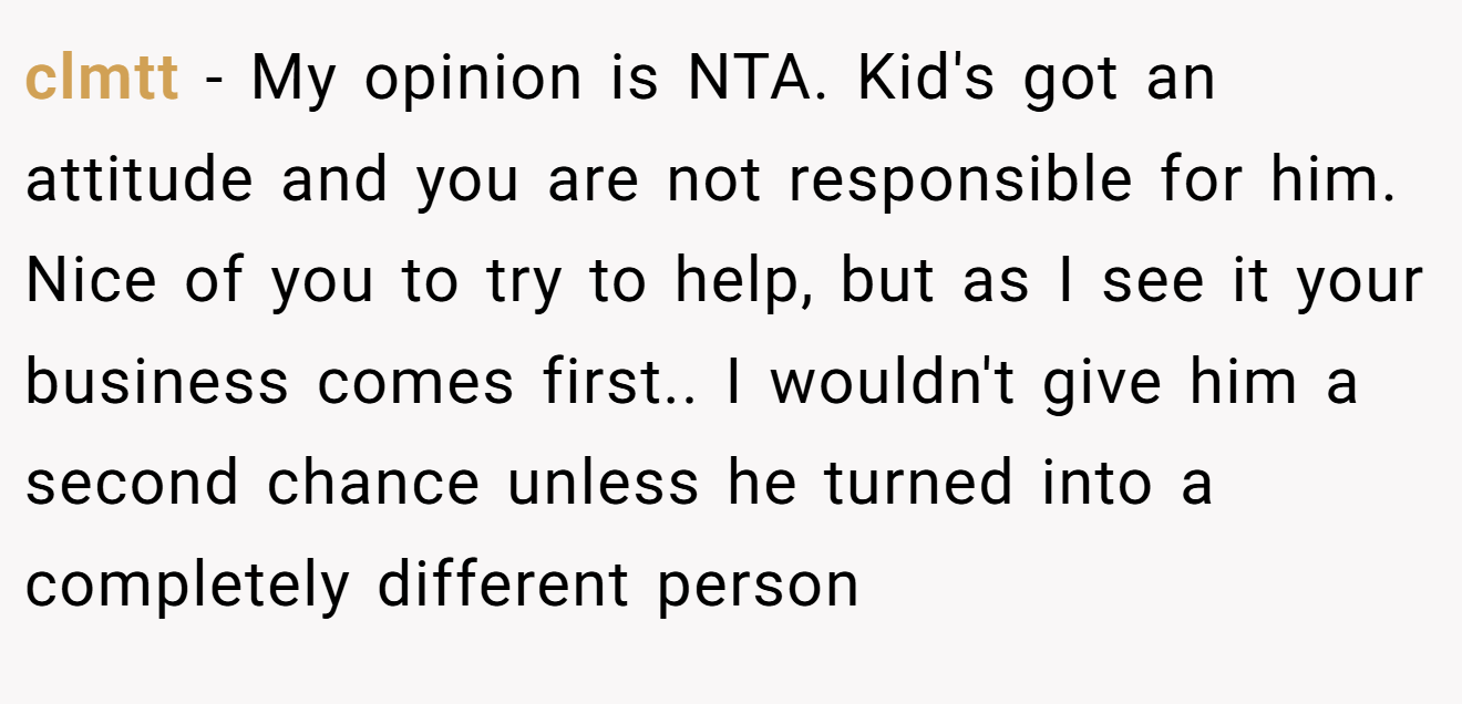 clmtt − My opinion is NTA. Kid's got an attitude and you are not responsible for him. Nice of you to try to help, but as I see it your business comes first.. I wouldn't give him a second chance unless he turned into a completely different person