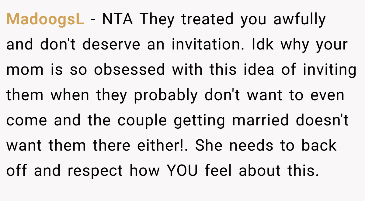 MadoogsL − NTA They treated you awfully and don't deserve an invitation. Idk why your mom is so obsessed with this idea of inviting them when they probably don't want to even come and the couple getting married doesn't want them there either!. She needs to back off and respect how YOU feel about this.