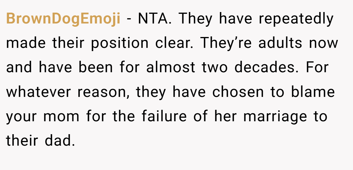 BrownDogEmoji − NTA. They have repeatedly made their position clear. They’re adults now and have been for almost two decades. For whatever reason, they have chosen to blame your mom for the failure of her marriage to their dad.