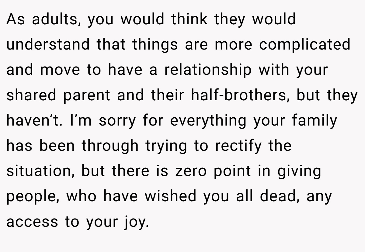 As adults, you would think they would understand that things are more complicated and move to have a relationship with your shared parent and their half-brothers, but they haven’t. I’m sorry for everything your family has been through trying to rectify the situation, but there is zero point in giving people, who have wished you all dead, any access to your joy.