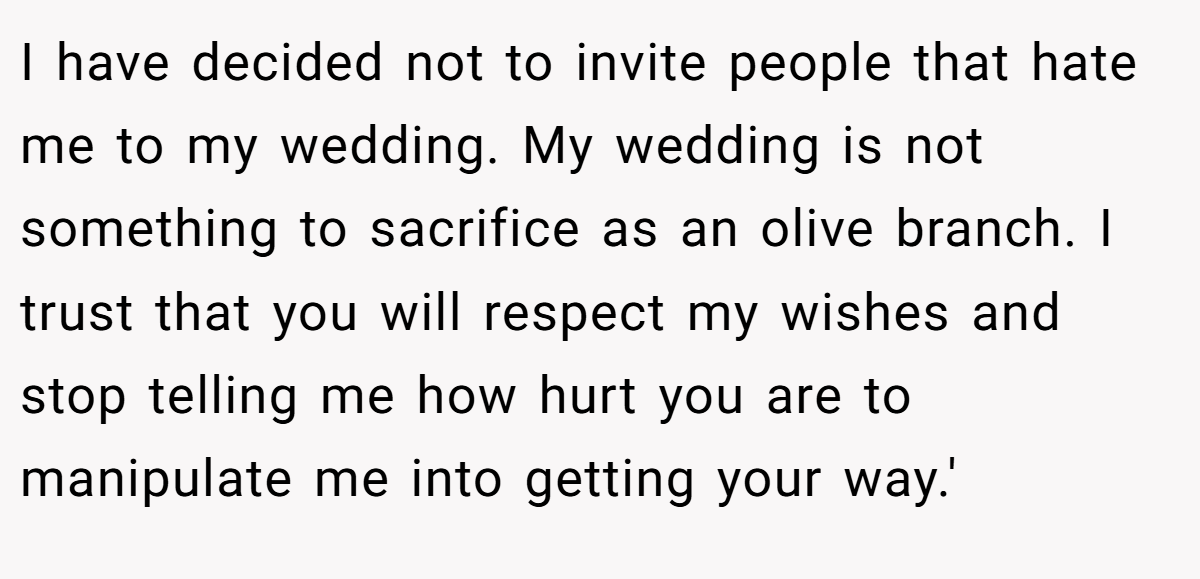 I have decided not to invite people that hate me to my wedding. My wedding is not something to sacrifice as an olive branch. I trust that you will respect my wishes and stop telling me how hurt you are to manipulate me into getting your way.'