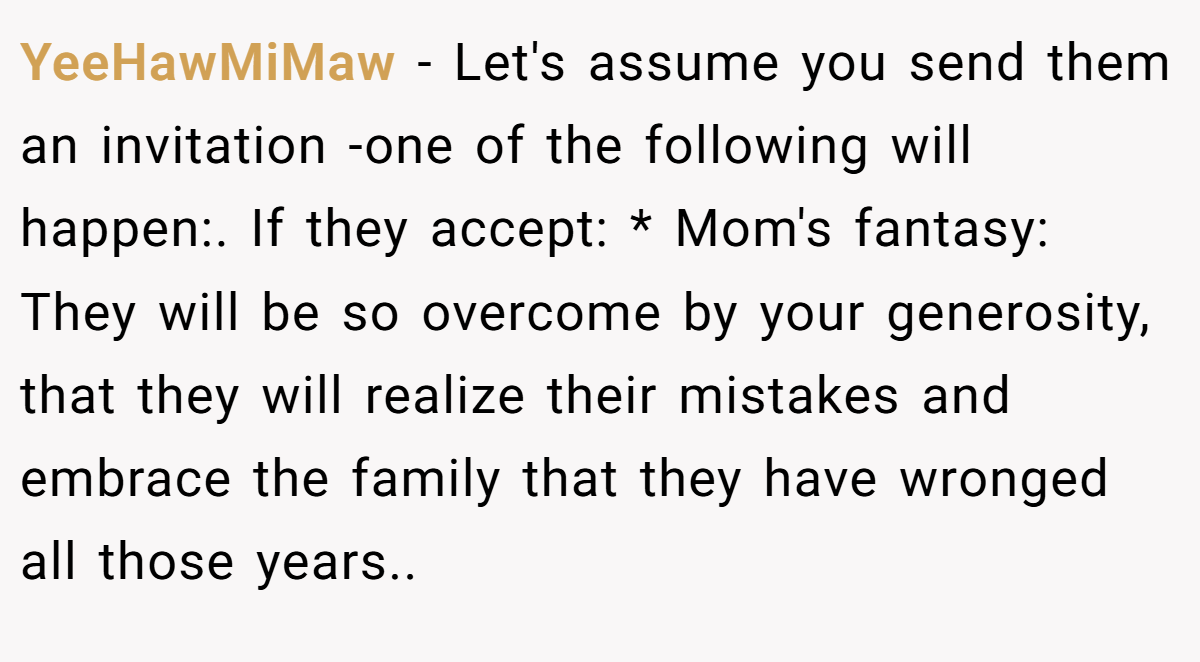YeeHawMiMaw − Let's assume you send them an invitation -one of the following will happen:. If they accept: * Mom's fantasy: They will be so overcome by your generosity, that they will realize their mistakes and embrace the family that they have wronged all those years..