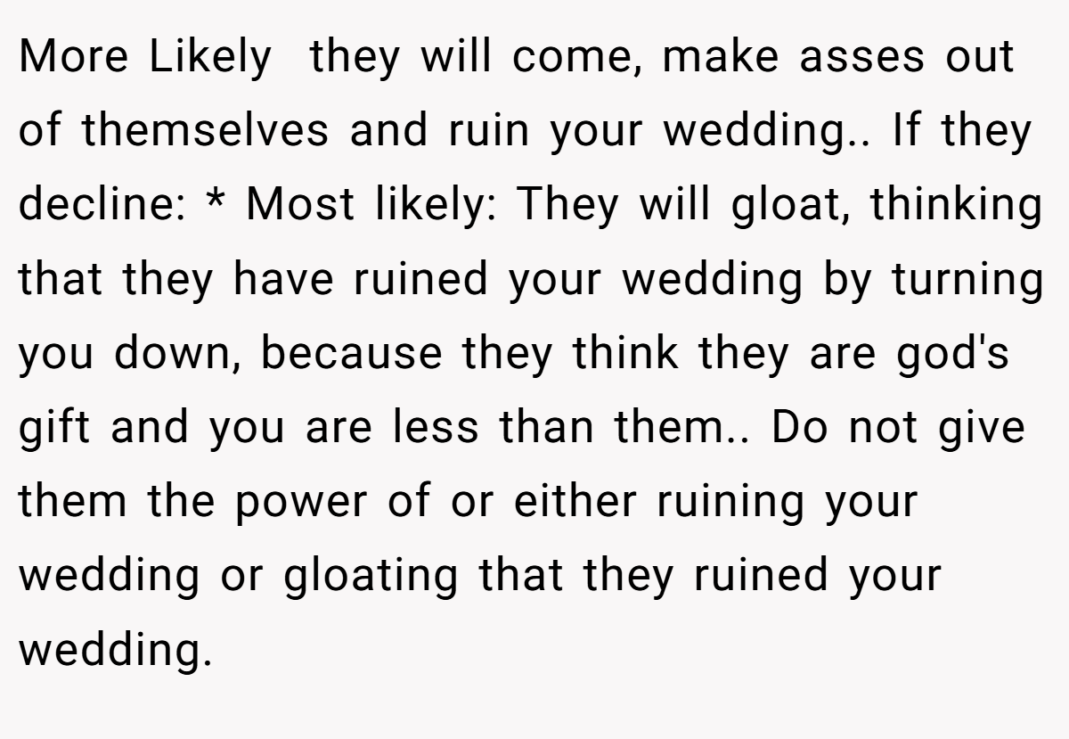 More Likely  they will come, make asses out of themselves and ruin your wedding.. If they decline: * Most likely: They will gloat, thinking that they have ruined your wedding by turning you down, because they think they are god's gift and you are less than them.. Do not give them the power of or either ruining your wedding or gloating that they ruined your wedding.