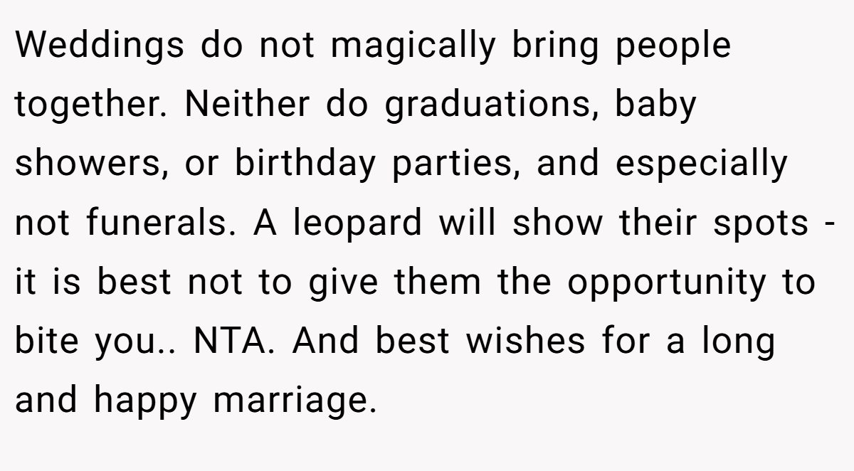 Weddings do not magically bring people together. Neither do graduations, baby showers, or birthday parties, and especially not funerals. A leopard will show their spots - it is best not to give them the opportunity to bite you.. NTA. And best wishes for a long and happy marriage.