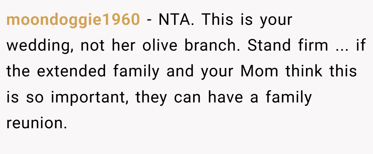 moondoggie1960 − NTA. This is your wedding, not her olive branch. Stand firm ... if the extended family and your Mom think this is so important, they can have a family reunion.