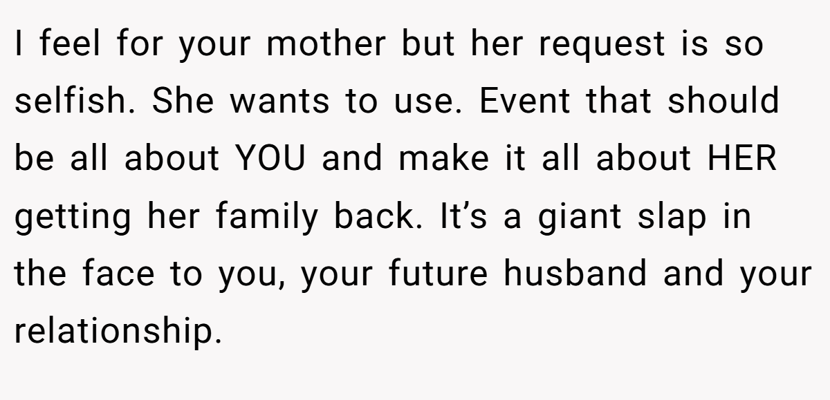 I feel for your mother but her request is so selfish. She wants to use. Event that should be all about YOU and make it all about HER getting her family back. It’s a giant slap in the face to you, your future husband and your relationship.