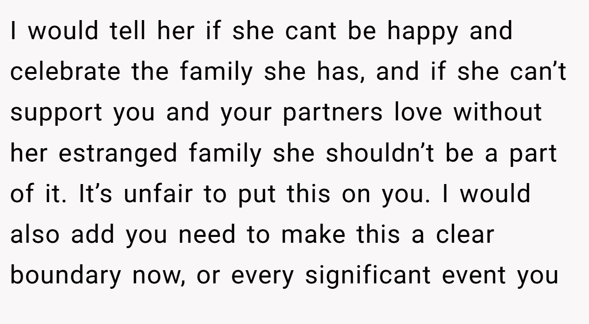 I would tell her if she cant be happy and celebrate the family she has, and if she can’t support you and your partners love without her estranged family she shouldn’t be a part of it. It’s unfair to put this on you. I would also add you need to make this a clear boundary now, or every significant event you