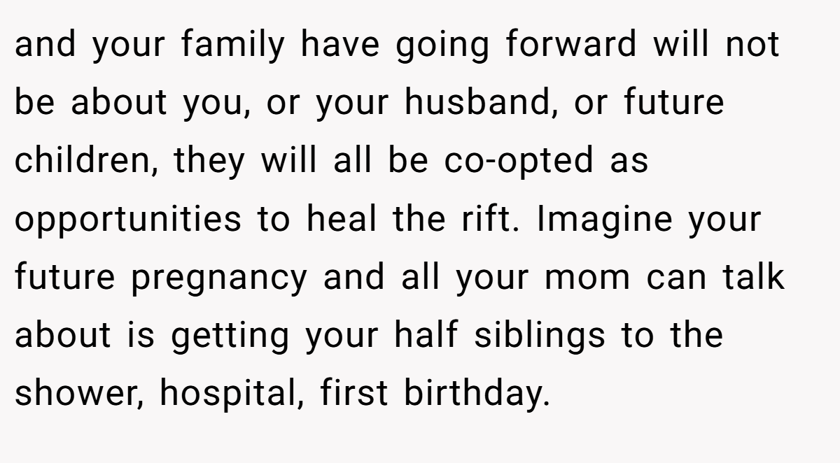 and your family have going forward will not be about you, or your husband, or future children, they will all be co-opted as opportunities to heal the rift. Imagine your future pregnancy and all your mom can talk about is getting your half siblings to the shower, hospital, first birthday.