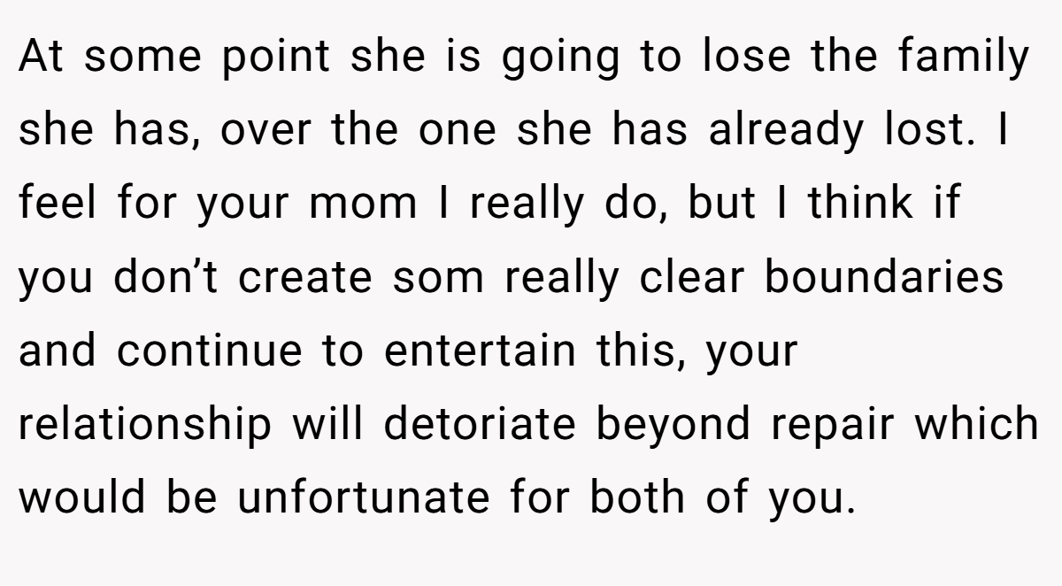 At some point she is going to lose the family she has, over the one she has already lost. I feel for your mom I really do, but I think if you don’t create som really clear boundaries and continue to entertain this, your relationship will detoriate beyond repair which would be unfortunate for both of you.