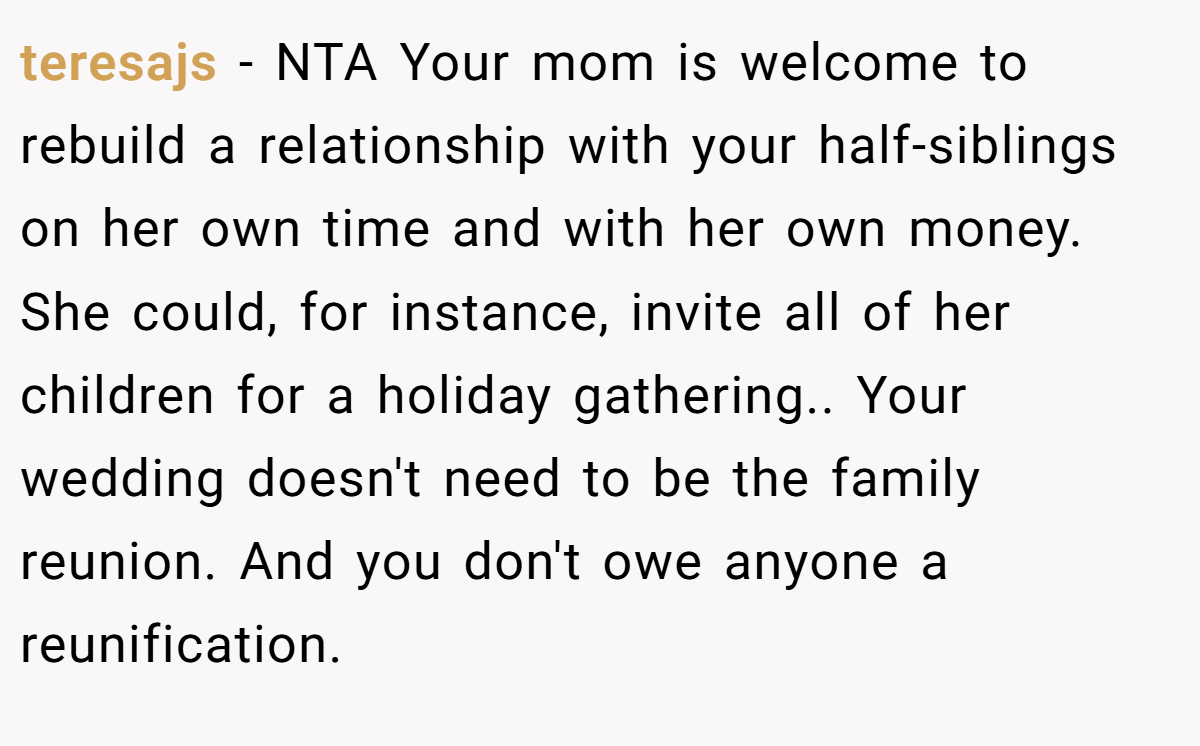 teresajs − NTA Your mom is welcome to rebuild a relationship with your half-siblings on her own time and with her own money. She could, for instance, invite all of her children for a holiday gathering.. Your wedding doesn't need to be the family reunion. And you don't owe anyone a reunification.