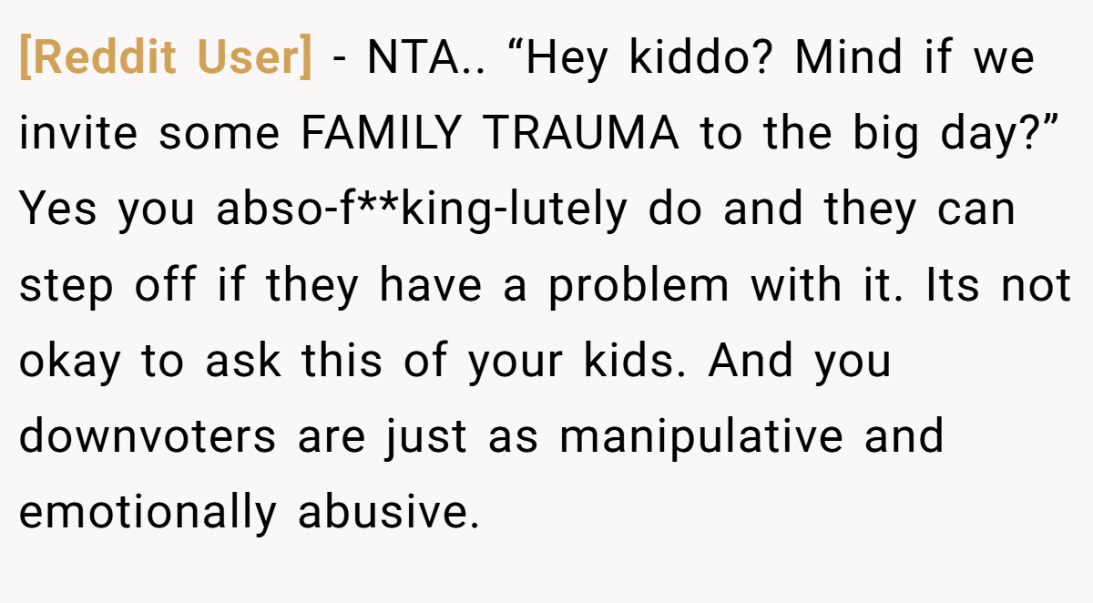 [Reddit User] − NTA.. “Hey kiddo? Mind if we invite some FAMILY TRAUMA to the big day?” Yes you abso-f**king-lutely do and they can step off if they have a problem with it. Its not okay to ask this of your kids. And you downvoters are just as manipulative and emotionally abusive.