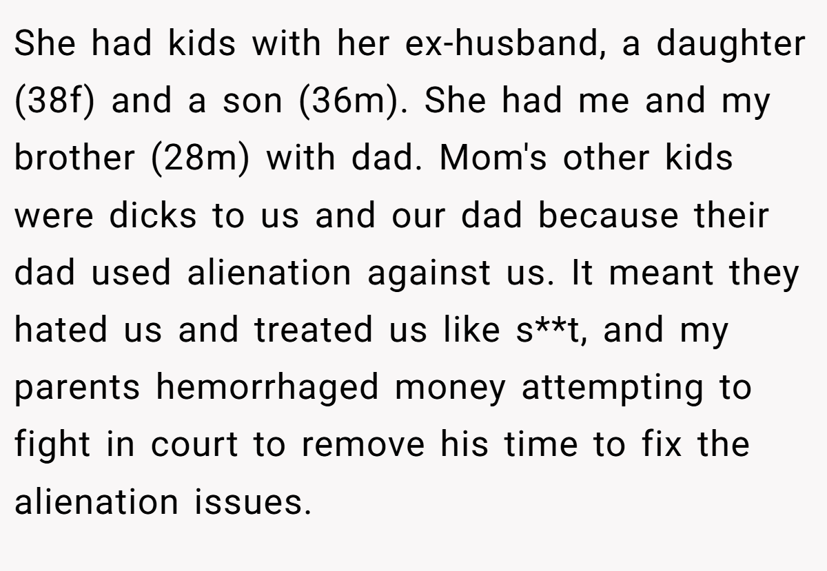 She had kids with her ex-husband, a daughter (38f) and a son (36m). She had me and my brother (28m) with dad. Mom's other kids were dicks to us and our dad because their dad used alienation against us. It meant they hated us and treated us like s**t, and my parents hemorrhaged money attempting to fight in court to remove his time to fix the alienation issues.