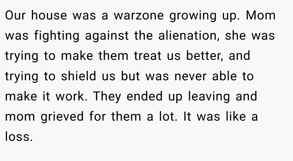 Our house was a warzone growing up. Mom was fighting against the alienation, she was trying to make them treat us better, and trying to shield us but was never able to make it work. They ended up leaving and mom grieved for them a lot. It was like a loss.