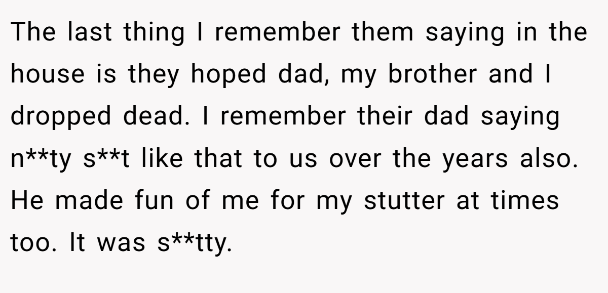 The last thing I remember them saying in the house is they hoped dad, my brother and I dropped dead. I remember their dad saying n**ty s**t like that to us over the years also. He made fun of me for my stutter at times too. It was s**tty.