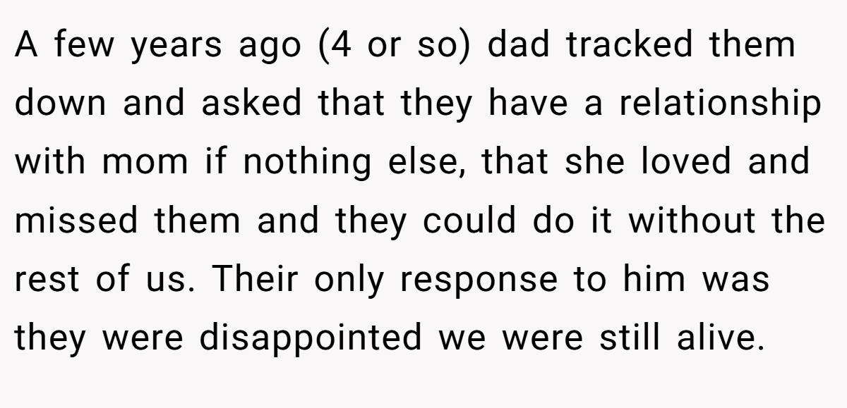 A few years ago (4 or so) dad tracked them down and asked that they have a relationship with mom if nothing else, that she loved and missed them and they could do it without the rest of us. Their only response to him was they were disappointed we were still alive.