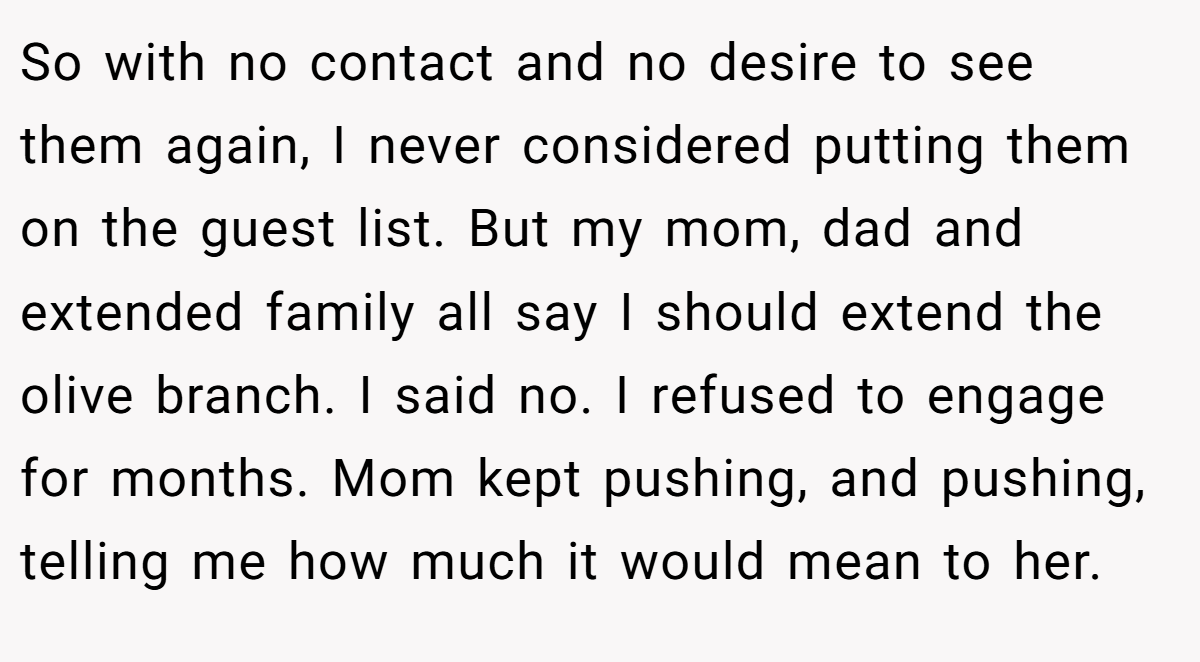 So with no contact and no desire to see them again, I never considered putting them on the guest list. But my mom, dad and extended family all say I should extend the olive branch. I said no. I refused to engage for months. Mom kept pushing, and pushing, telling me how much it would mean to her.