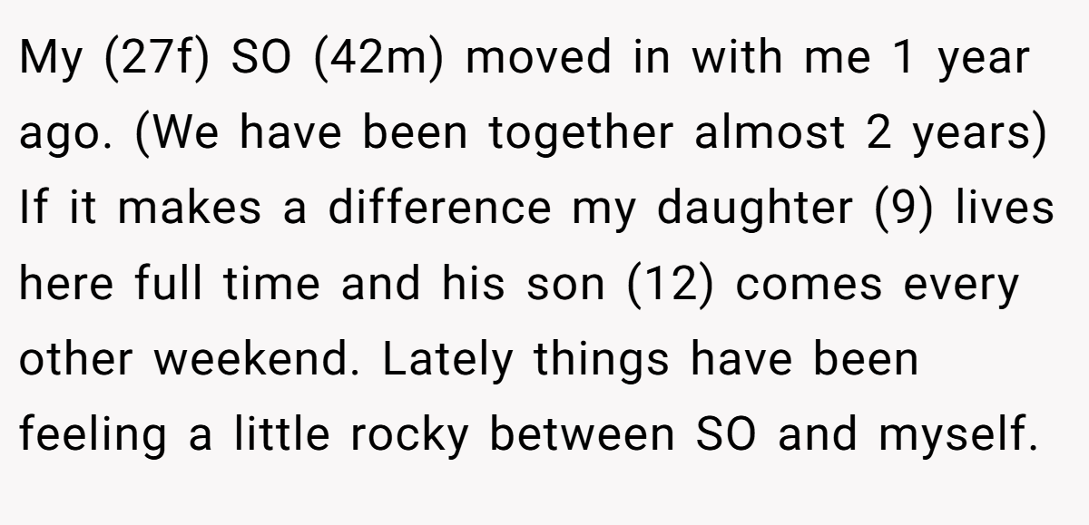 My (27f) SO (42m) moved in with me 1 year ago. (We have been together almost 2 years) If it makes a difference my daughter (9) lives here full time and his son (12) comes every other weekend. Lately things have been feeling a little rocky between SO and myself.